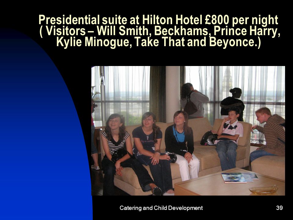 Catering and Child Development39 Presidential suite at Hilton Hotel £800 per night ( Visitors – Will Smith, Beckhams, Prince Harry, Kylie Minogue, Take That and Beyonce.)