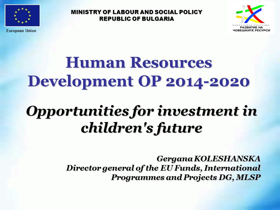 Human Resources Development OP MINISTRY OF LABOUR AND SOCIAL POLICY REPUBLIC OF BULGARIA Opportunities for investment in children s future Gergana KOLESHANSKA Director general of the EU Funds, International Programmes and Projects DG, MLSP European Union