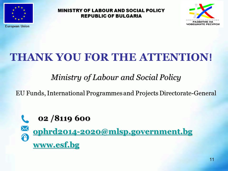 11 MINISTRY OF LABOUR AND SOCIAL POLICY REPUBLIC OF BULGARIA Ministry of Labour and Social Policy EU Funds, International Programmes and Projects Directorate-General EU Funds, International Programmes and Projects Directorate-General 02 / / THANK YOU FOR THE ATTENTION .