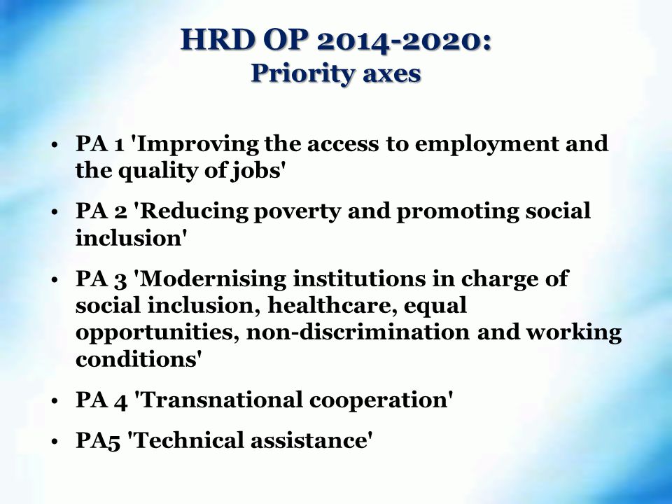 HRD OP : Priority axes PA 1 Improving the access to employment and the quality of jobs PA 2 Reducing poverty and promoting social inclusion PA 3 Modernising institutions in charge of social inclusion, healthcare, equal opportunities, non-discrimination and working conditions PA 4 Transnational cooperation PA5 Technical assistance