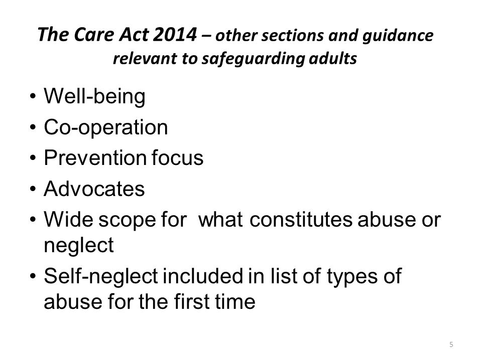 The Care Act 2014 – other sections and guidance relevant to safeguarding adults Well-being Co-operation Prevention focus Advocates Wide scope for what constitutes abuse or neglect Self-neglect included in list of types of abuse for the first time 5