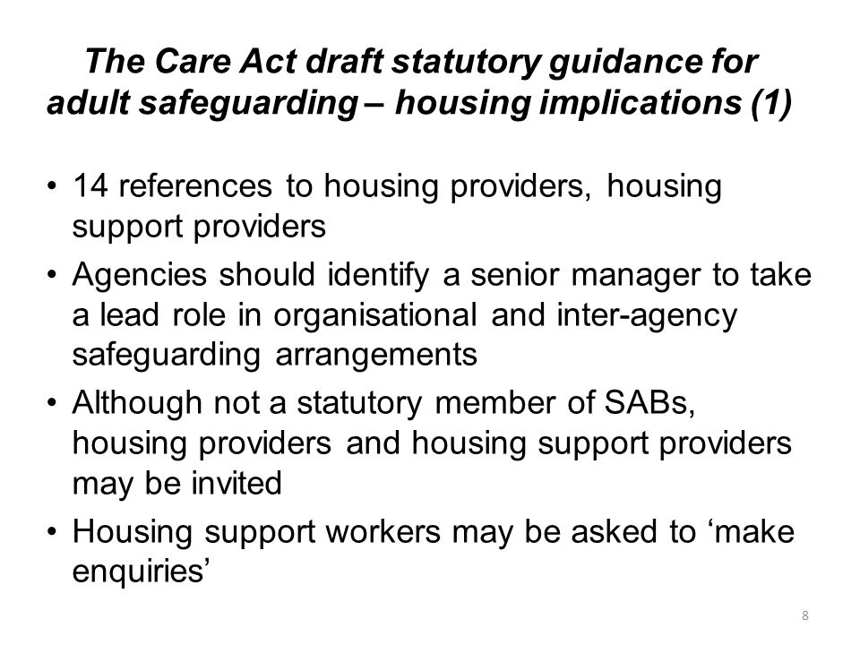 The Care Act draft statutory guidance for adult safeguarding – housing implications (1) 14 references to housing providers, housing support providers Agencies should identify a senior manager to take a lead role in organisational and inter-agency safeguarding arrangements Although not a statutory member of SABs, housing providers and housing support providers may be invited Housing support workers may be asked to ‘make enquiries’ 8