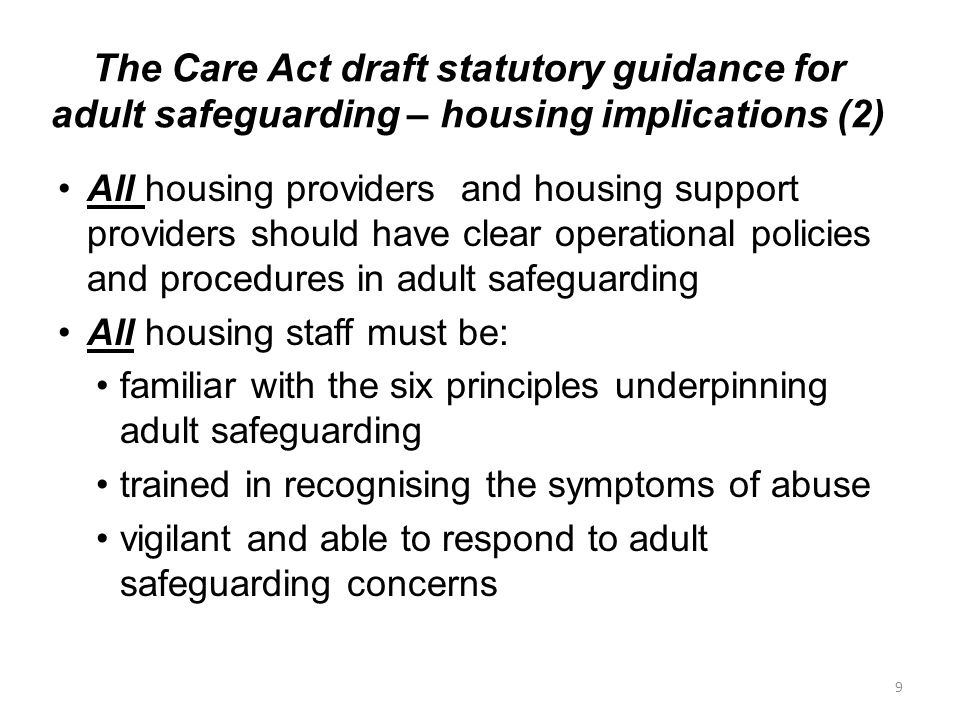 The Care Act draft statutory guidance for adult safeguarding – housing implications (2) All housing providers and housing support providers should have clear operational policies and procedures in adult safeguarding All housing staff must be: familiar with the six principles underpinning adult safeguarding trained in recognising the symptoms of abuse vigilant and able to respond to adult safeguarding concerns 9