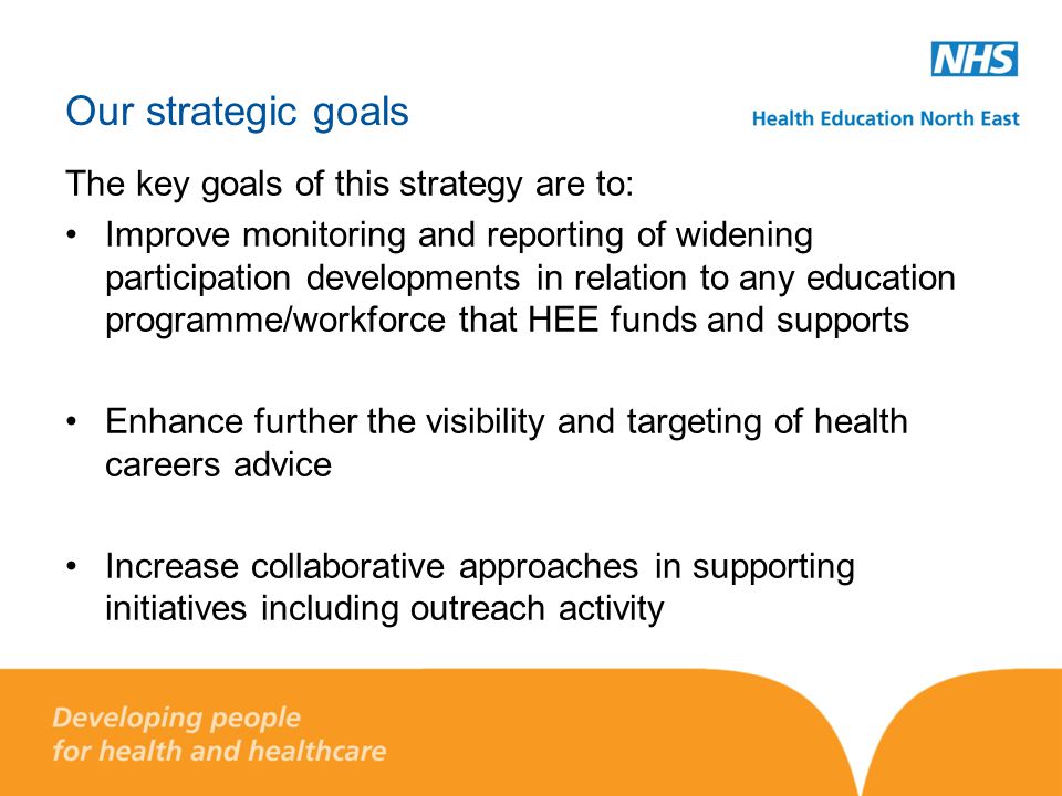 Our strategic goals The key goals of this strategy are to: Improve monitoring and reporting of widening participation developments in relation to any education programme/workforce that HEE funds and supports Enhance further the visibility and targeting of health careers advice Increase collaborative approaches in supporting initiatives including outreach activity