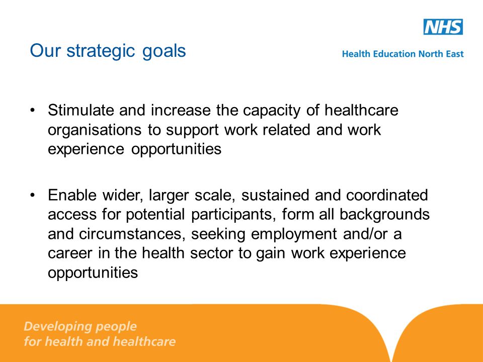 Our strategic goals Stimulate and increase the capacity of healthcare organisations to support work related and work experience opportunities Enable wider, larger scale, sustained and coordinated access for potential participants, form all backgrounds and circumstances, seeking employment and/or a career in the health sector to gain work experience opportunities