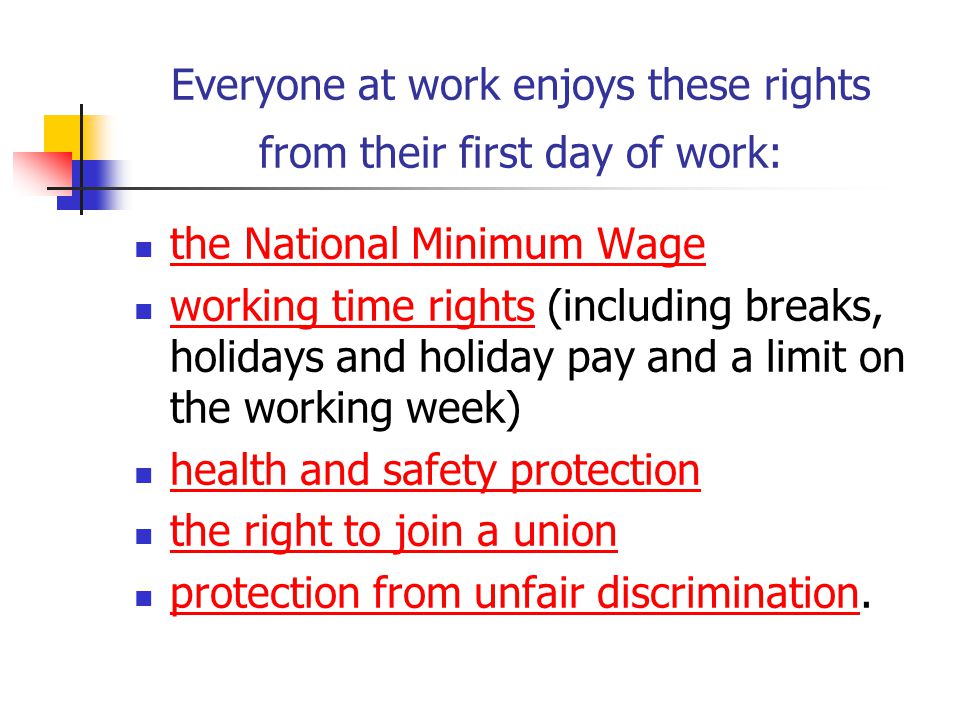 Everyone at work enjoys these rights from their first day of work: the National Minimum Wage working time rights (including breaks, holidays and holiday pay and a limit on the working week) working time rights health and safety protection the right to join a union protection from unfair discrimination.