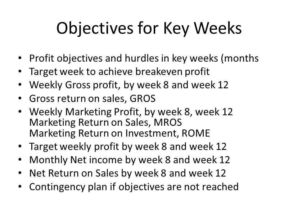 Objectives for Key Weeks Profit objectives and hurdles in key weeks (months Target week to achieve breakeven profit Weekly Gross profit, by week 8 and week 12 Gross return on sales, GROS Weekly Marketing Profit, by week 8, week 12 Marketing Return on Sales, MROS Marketing Return on Investment, ROME Target weekly profit by week 8 and week 12 Monthly Net income by week 8 and week 12 Net Return on Sales by week 8 and week 12 Contingency plan if objectives are not reached