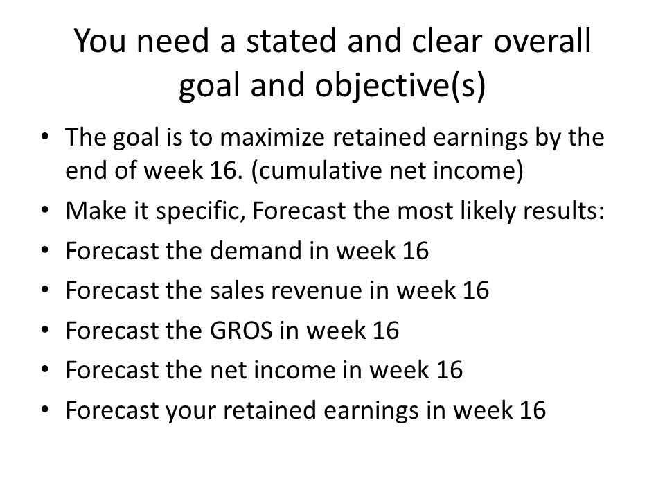 You need a stated and clear overall goal and objective(s) The goal is to maximize retained earnings by the end of week 16.