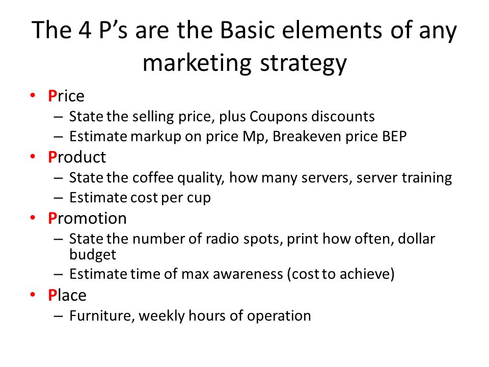 The 4 P’s are the Basic elements of any marketing strategy Price – State the selling price, plus Coupons discounts – Estimate markup on price Mp, Breakeven price BEP Product – State the coffee quality, how many servers, server training – Estimate cost per cup Promotion – State the number of radio spots, print how often, dollar budget – Estimate time of max awareness (cost to achieve) Place – Furniture, weekly hours of operation