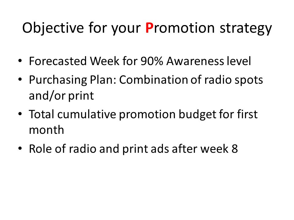 Objective for your Promotion strategy Forecasted Week for 90% Awareness level Purchasing Plan: Combination of radio spots and/or print Total cumulative promotion budget for first month Role of radio and print ads after week 8