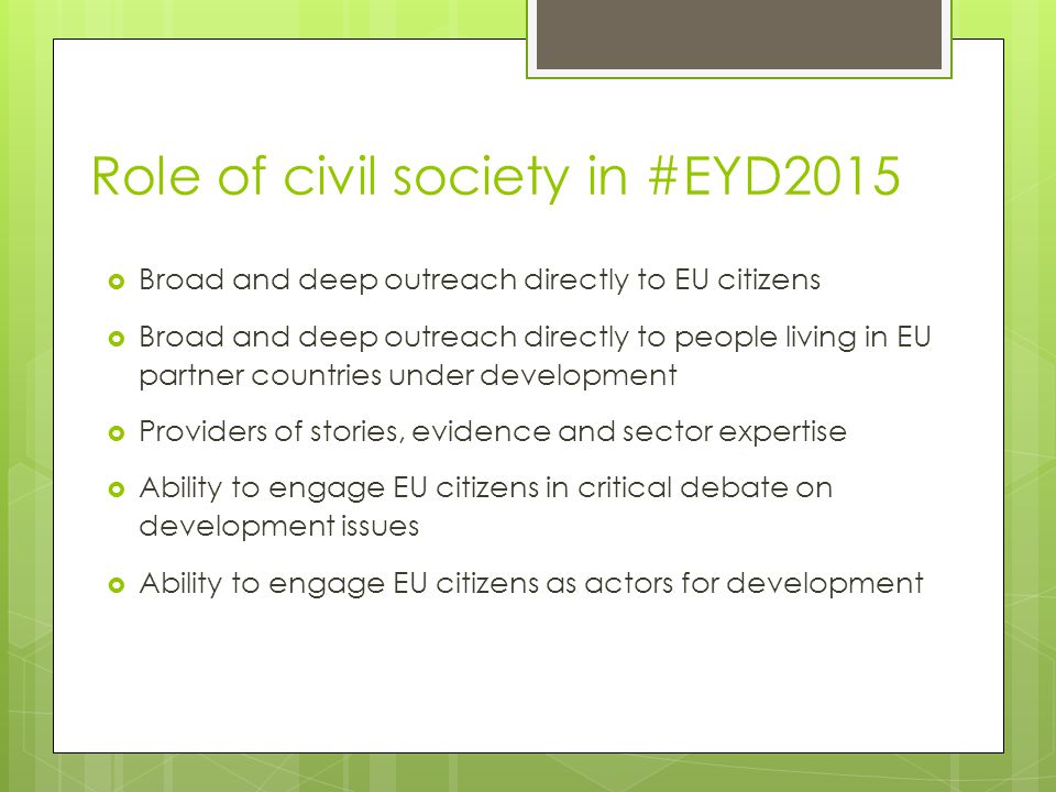 Role of civil society in #EYD2015  Broad and deep outreach directly to EU citizens  Broad and deep outreach directly to people living in EU partner countries under development  Providers of stories, evidence and sector expertise  Ability to engage EU citizens in critical debate on development issues  Ability to engage EU citizens as actors for development