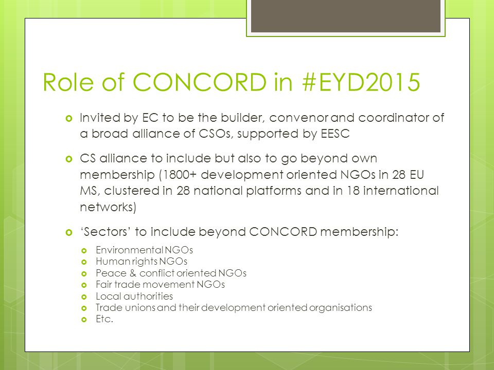 Role of CONCORD in #EYD2015  Invited by EC to be the builder, convenor and coordinator of a broad alliance of CSOs, supported by EESC  CS alliance to include but also to go beyond own membership (1800+ development oriented NGOs in 28 EU MS, clustered in 28 national platforms and in 18 international networks)  ‘Sectors’ to include beyond CONCORD membership:  Environmental NGOs  Human rights NGOs  Peace & conflict oriented NGOs  Fair trade movement NGOs  Local authorities  Trade unions and their development oriented organisations  Etc.