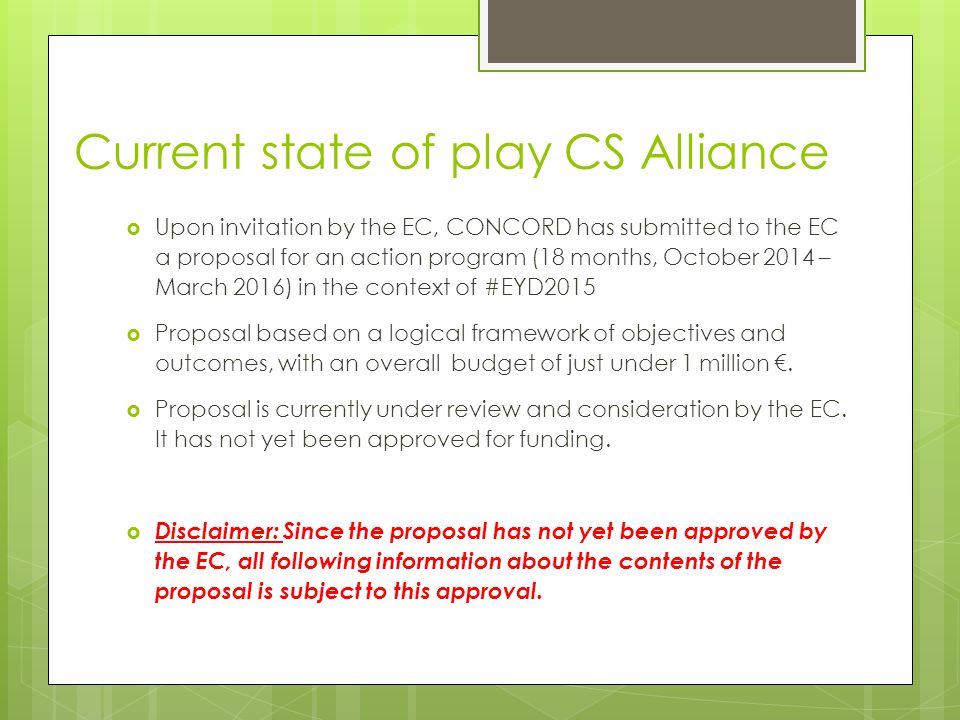 Current state of play CS Alliance  Upon invitation by the EC, CONCORD has submitted to the EC a proposal for an action program (18 months, October 2014 – March 2016) in the context of #EYD2015  Proposal based on a logical framework of objectives and outcomes, with an overall budget of just under 1 million €.