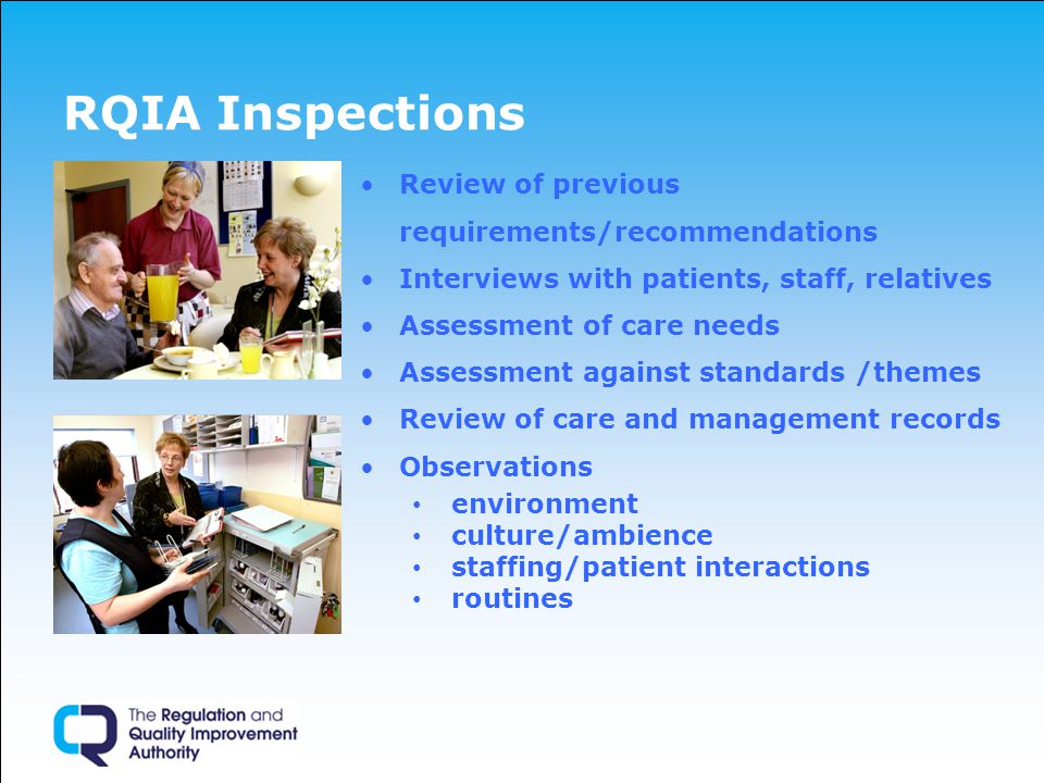 RQIA Inspections Review of previous requirements/recommendations Interviews with patients, staff, relatives Assessment of care needs Assessment against standards /themes Review of care and management records Observations environment culture/ambience staffing/patient interactions routines