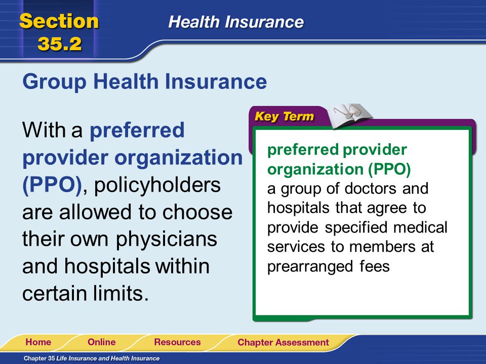 Group Health Insurance With a preferred provider organization (PPO), policyholders are allowed to choose their own physicians and hospitals within certain limits.