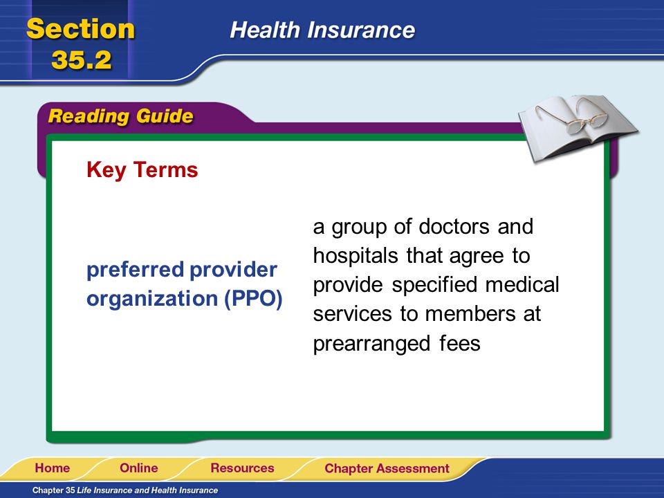 Key Terms preferred provider organization (PPO) a group of doctors and hospitals that agree to provide specified medical services to members at prearranged fees