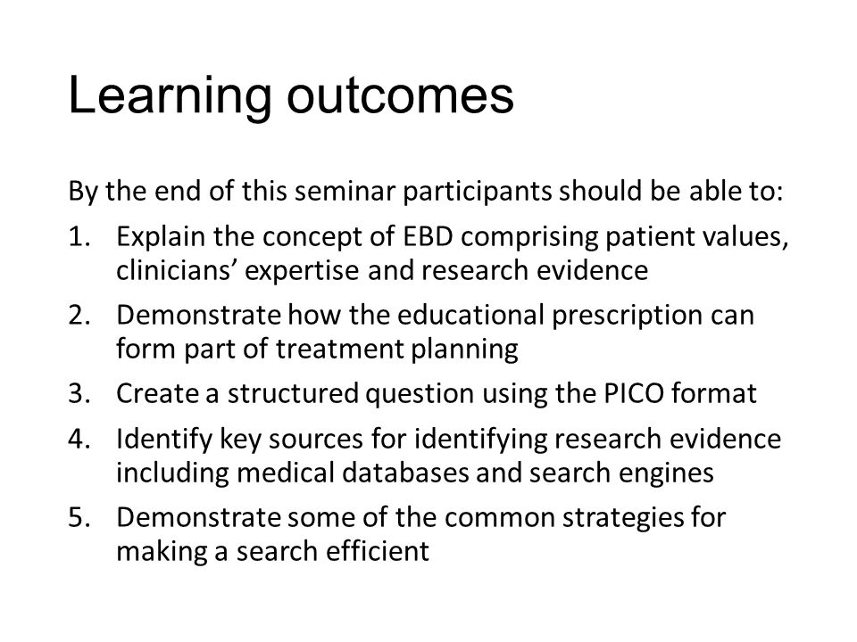 Learning outcomes By the end of this seminar participants should be able to: 1.Explain the concept of EBD comprising patient values, clinicians’ expertise and research evidence 2.Demonstrate how the educational prescription can form part of treatment planning 3.Create a structured question using the PICO format 4.Identify key sources for identifying research evidence including medical databases and search engines 5.Demonstrate some of the common strategies for making a search efficient