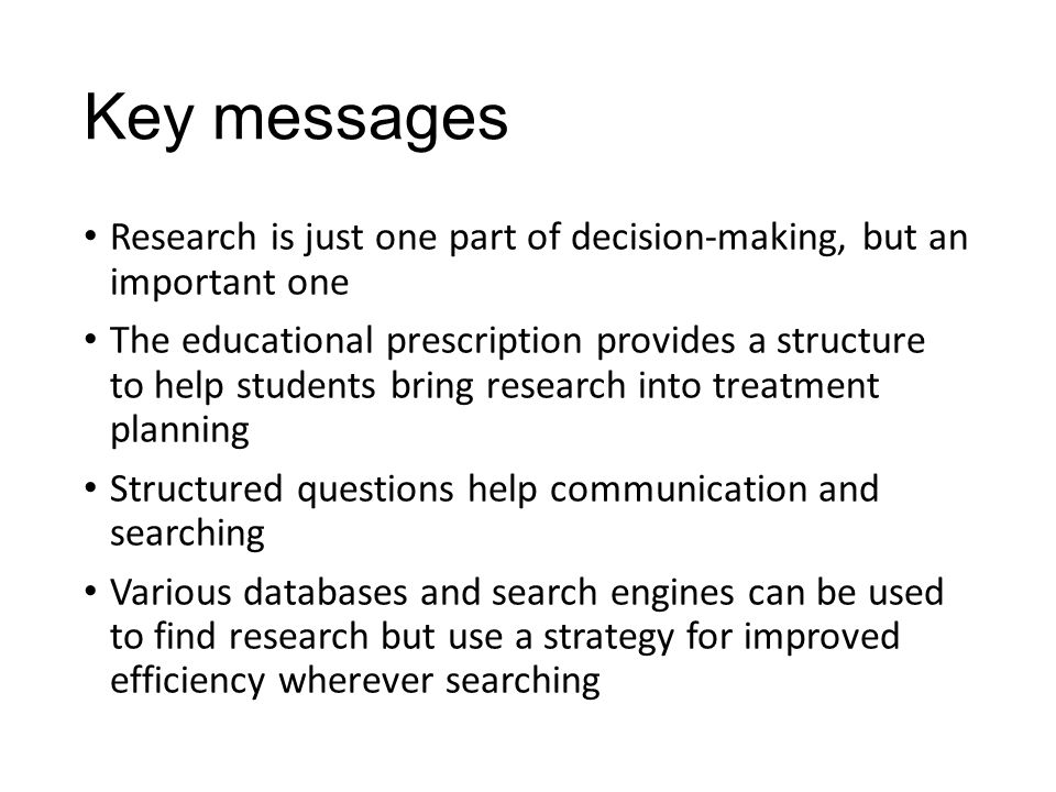Key messages Research is just one part of decision-making, but an important one The educational prescription provides a structure to help students bring research into treatment planning Structured questions help communication and searching Various databases and search engines can be used to find research but use a strategy for improved efficiency wherever searching
