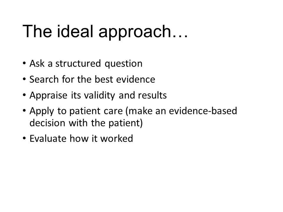 The ideal approach… Ask a structured question Search for the best evidence Appraise its validity and results Apply to patient care (make an evidence-based decision with the patient) Evaluate how it worked