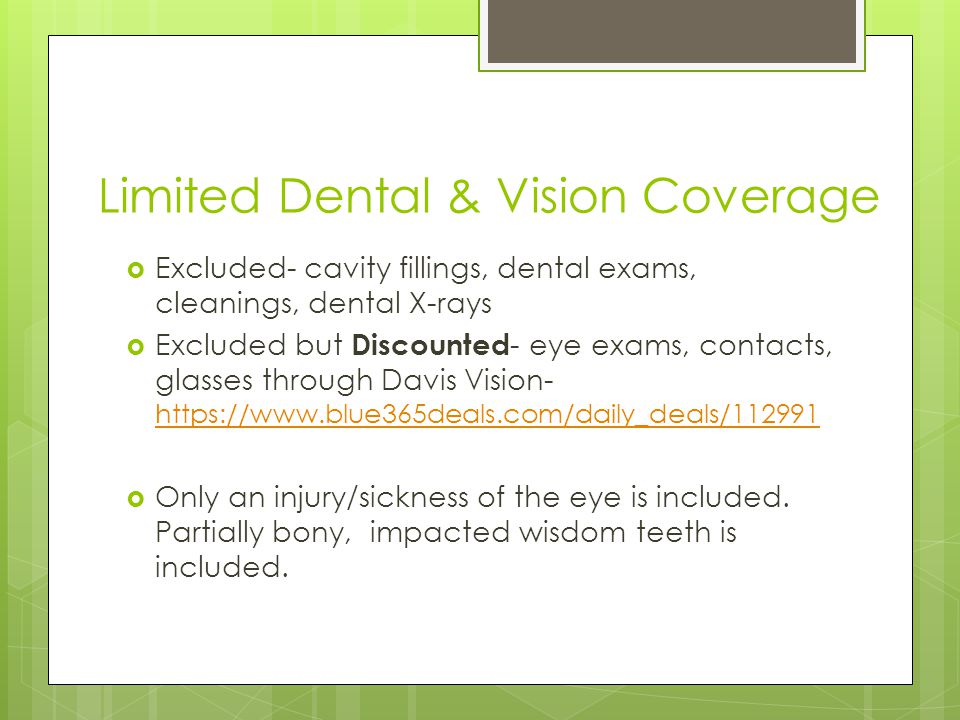 Limited Dental & Vision Coverage  Excluded- cavity fillings, dental exams, cleanings, dental X-rays  Excluded but Discounted - eye exams, contacts, glasses through Davis Vision-      Only an injury/sickness of the eye is included.