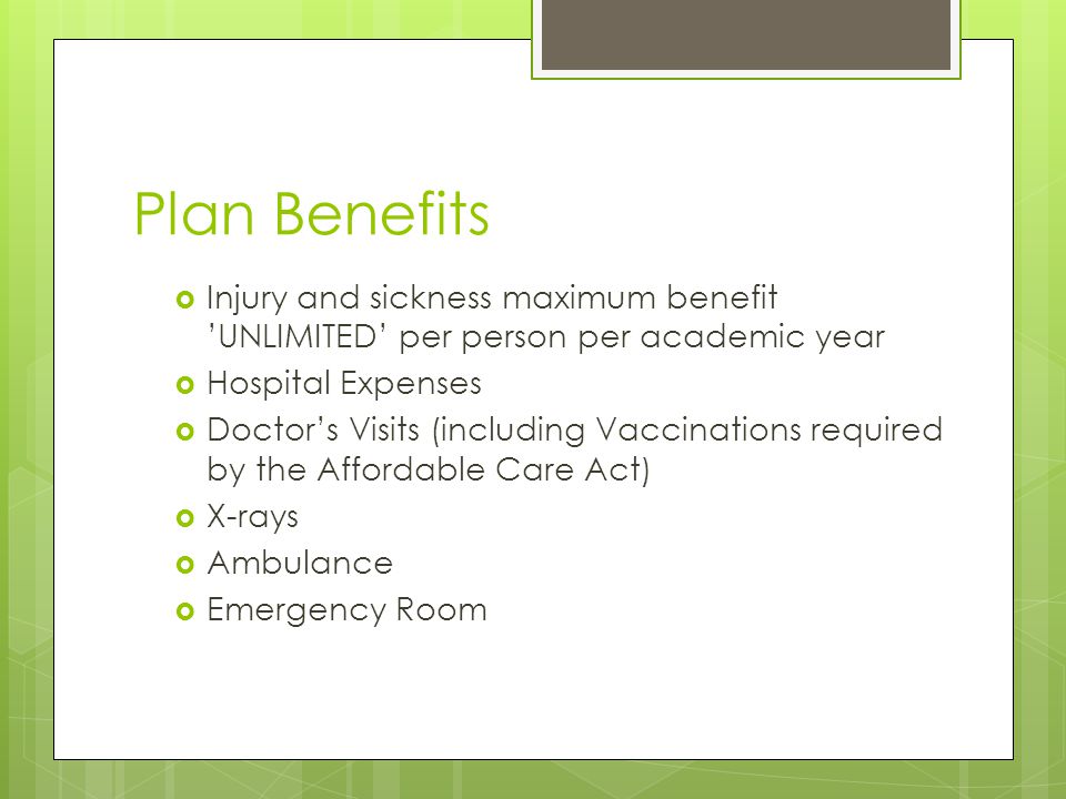 Plan Benefits  Injury and sickness maximum benefit ’UNLIMITED’ per person per academic year  Hospital Expenses  Doctor’s Visits (including Vaccinations required by the Affordable Care Act)  X-rays  Ambulance  Emergency Room
