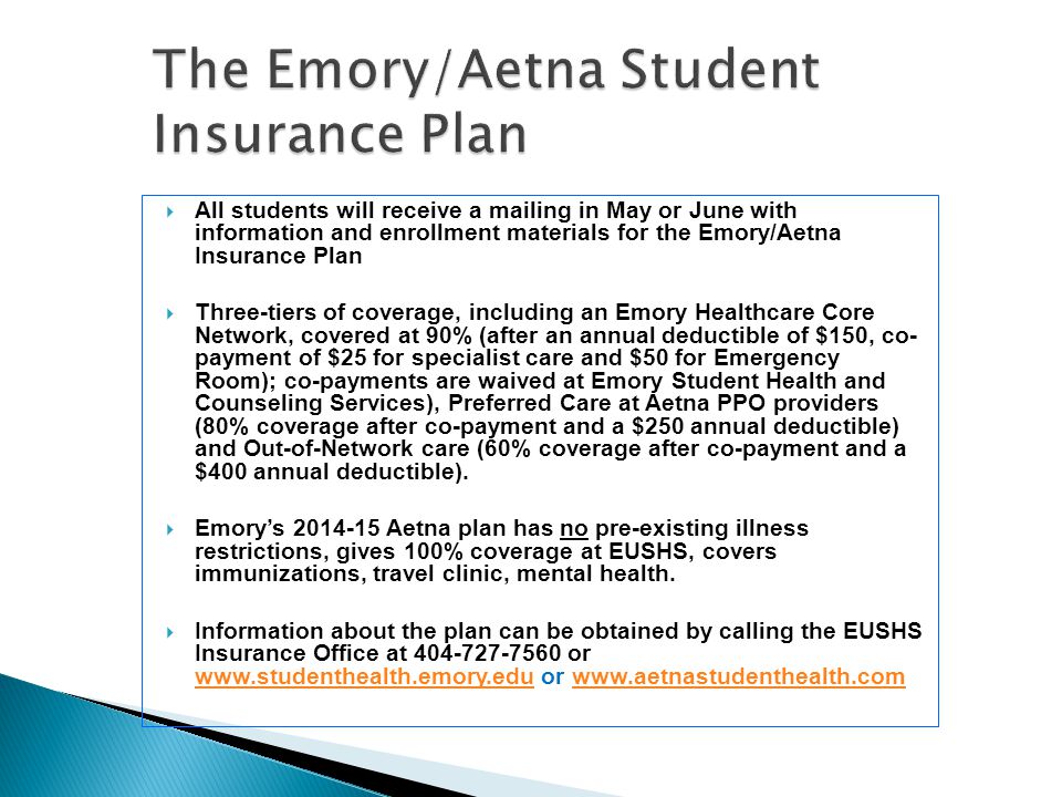  All students will receive a mailing in May or June with information and enrollment materials for the Emory/Aetna Insurance Plan  Three-tiers of coverage, including an Emory Healthcare Core Network, covered at 90% (after an annual deductible of $150, co- payment of $25 for specialist care and $50 for Emergency Room); co-payments are waived at Emory Student Health and Counseling Services), Preferred Care at Aetna PPO providers (80% coverage after co-payment and a $250 annual deductible) and Out-of-Network care (60% coverage after co-payment and a $400 annual deductible).