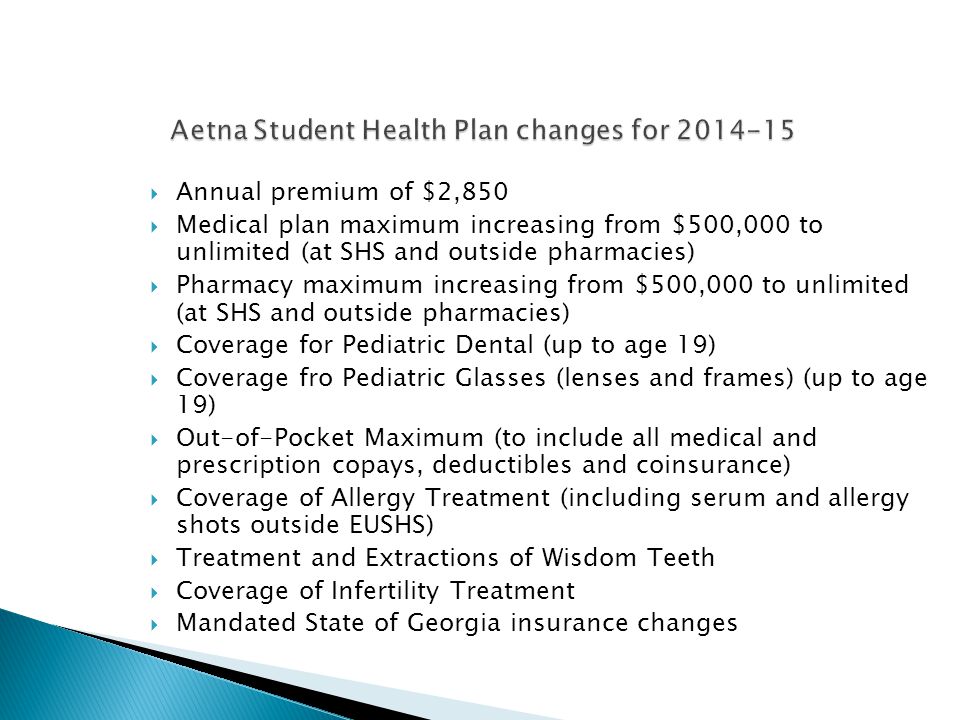  Annual premium of $2,850  Medical plan maximum increasing from $500,000 to unlimited (at SHS and outside pharmacies)  Pharmacy maximum increasing from $500,000 to unlimited (at SHS and outside pharmacies)  Coverage for Pediatric Dental (up to age 19)  Coverage fro Pediatric Glasses (lenses and frames) (up to age 19)  Out-of-Pocket Maximum (to include all medical and prescription copays, deductibles and coinsurance)  Coverage of Allergy Treatment (including serum and allergy shots outside EUSHS)  Treatment and Extractions of Wisdom Teeth  Coverage of Infertility Treatment  Mandated State of Georgia insurance changes