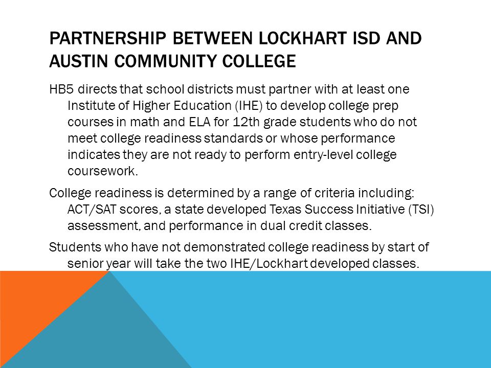 PARTNERSHIP BETWEEN LOCKHART ISD AND AUSTIN COMMUNITY COLLEGE HB5 directs that school districts must partner with at least one Institute of Higher Education (IHE) to develop college prep courses in math and ELA for 12th grade students who do not meet college readiness standards or whose performance indicates they are not ready to perform entry-level college coursework.