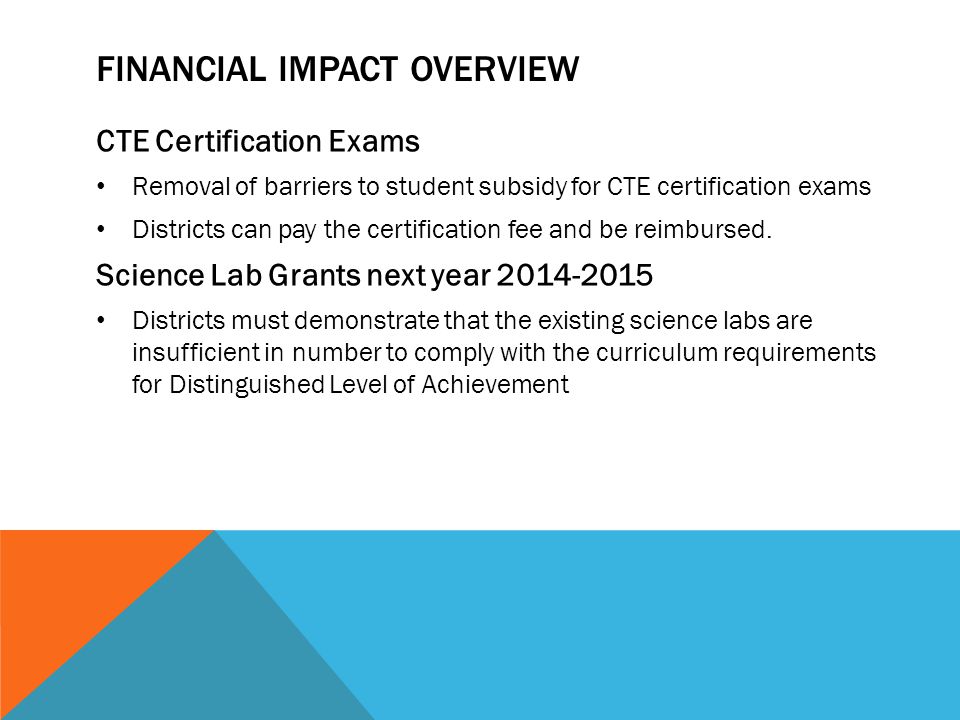 FINANCIAL IMPACT OVERVIEW CTE Certification Exams Removal of barriers to student subsidy for CTE certification exams Districts can pay the certification fee and be reimbursed.