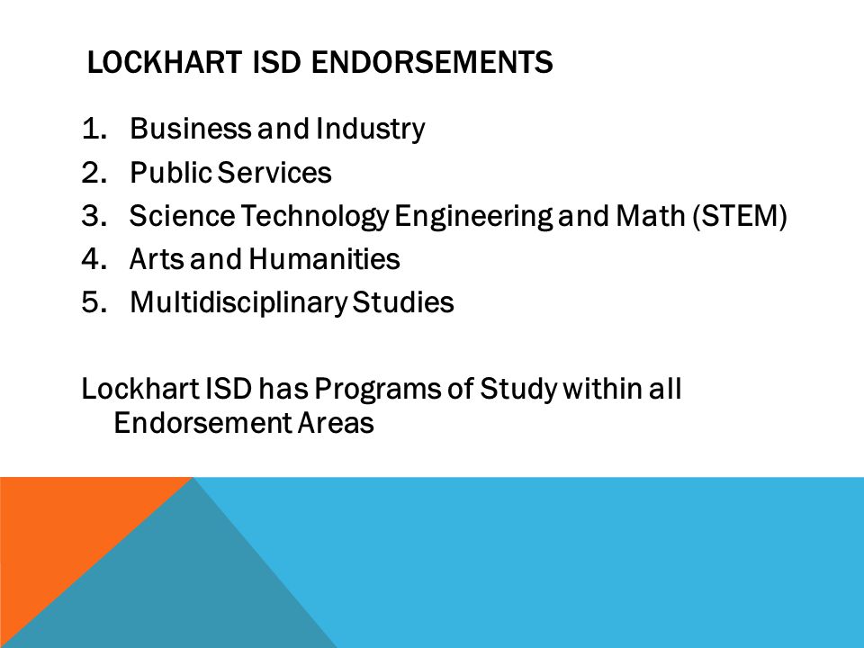 1.Business and Industry 2.Public Services 3.Science Technology Engineering and Math (STEM) 4.Arts and Humanities 5.Multidisciplinary Studies Lockhart ISD has Programs of Study within all Endorsement Areas LOCKHART ISD ENDORSEMENTS