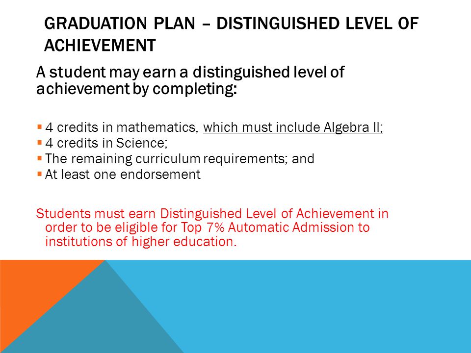 A student may earn a distinguished level of achievement by completing:  4 credits in mathematics, which must include Algebra II;  4 credits in Science;  The remaining curriculum requirements; and  At least one endorsement Students must earn Distinguished Level of Achievement in order to be eligible for Top 7% Automatic Admission to institutions of higher education.