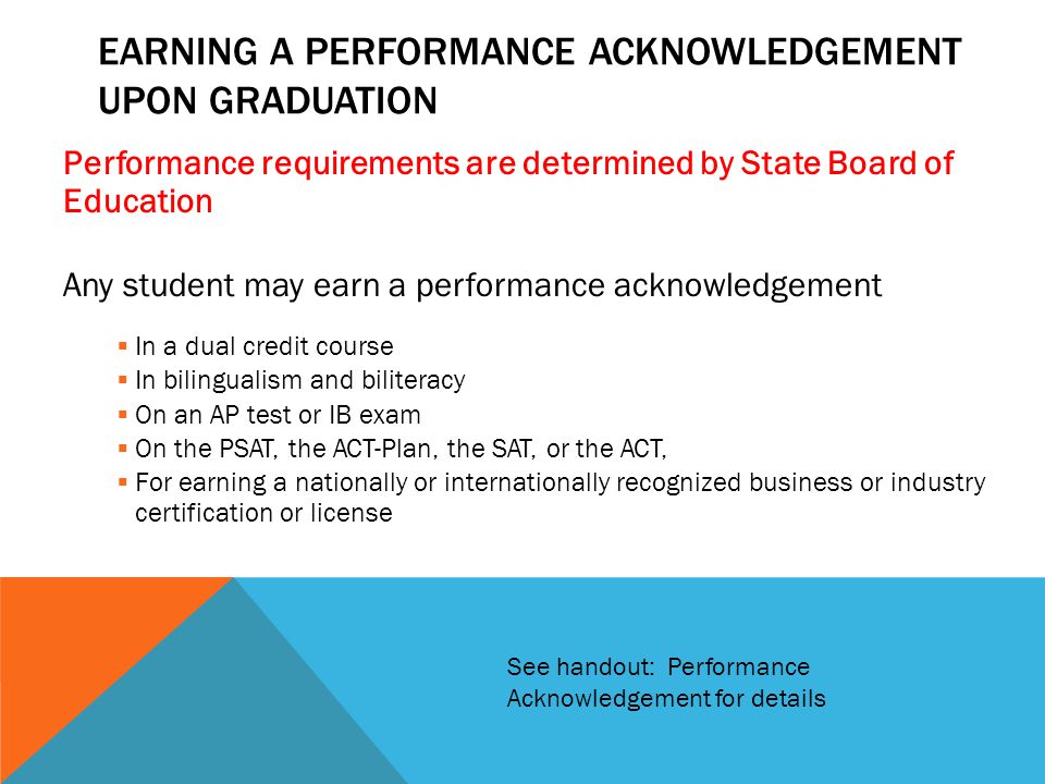 Performance requirements are determined by State Board of Education Any student may earn a performance acknowledgement  In a dual credit course  In bilingualism and biliteracy  On an AP test or IB exam  On the PSAT, the ACT-Plan, the SAT, or the ACT,  For earning a nationally or internationally recognized business or industry certification or license EARNING A PERFORMANCE ACKNOWLEDGEMENT UPON GRADUATION See handout: Performance Acknowledgement for details