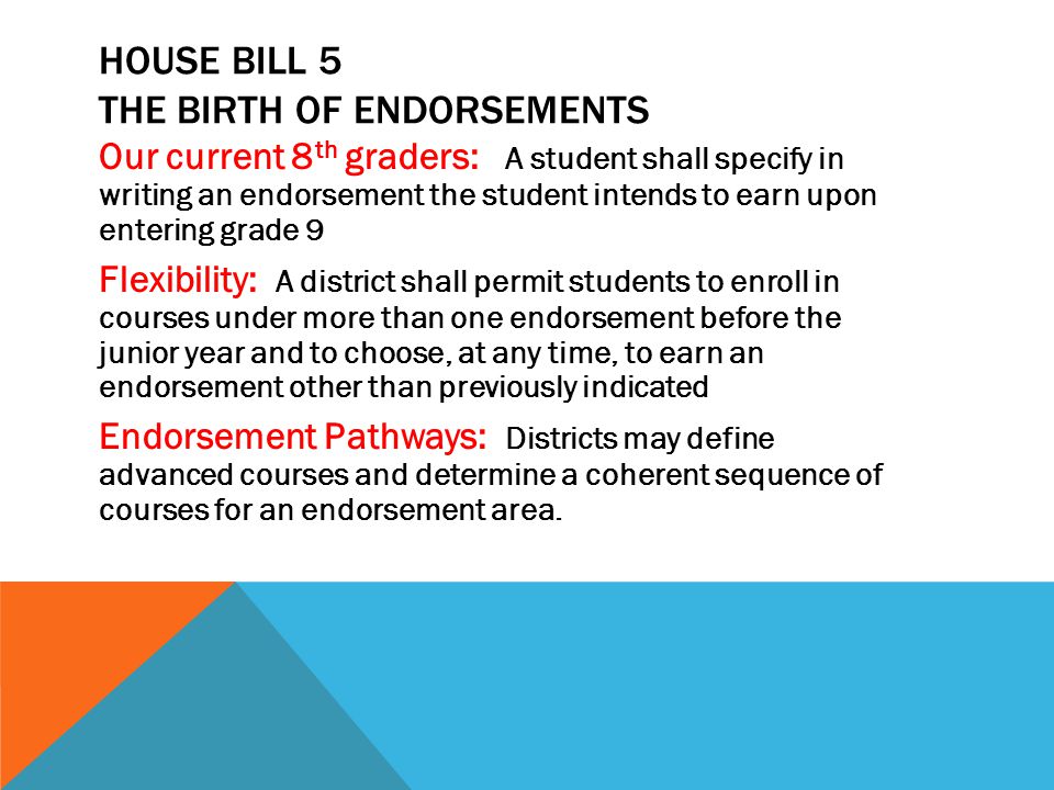Our current 8 th graders: A student shall specify in writing an endorsement the student intends to earn upon entering grade 9 Flexibility: A district shall permit students to enroll in courses under more than one endorsement before the junior year and to choose, at any time, to earn an endorsement other than previously indicated Endorsement Pathways: Districts may define advanced courses and determine a coherent sequence of courses for an endorsement area.