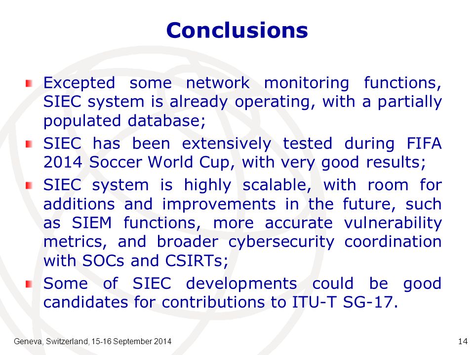 Conclusions Excepted some network monitoring functions, SIEC system is already operating, with a partially populated database; SIEC has been extensively tested during FIFA 2014 Soccer World Cup, with very good results; SIEC system is highly scalable, with room for additions and improvements in the future, such as SIEM functions, more accurate vulnerability metrics, and broader cybersecurity coordination with SOCs and CSIRTs; Some of SIEC developments could be good candidates for contributions to ITU-T SG-17.