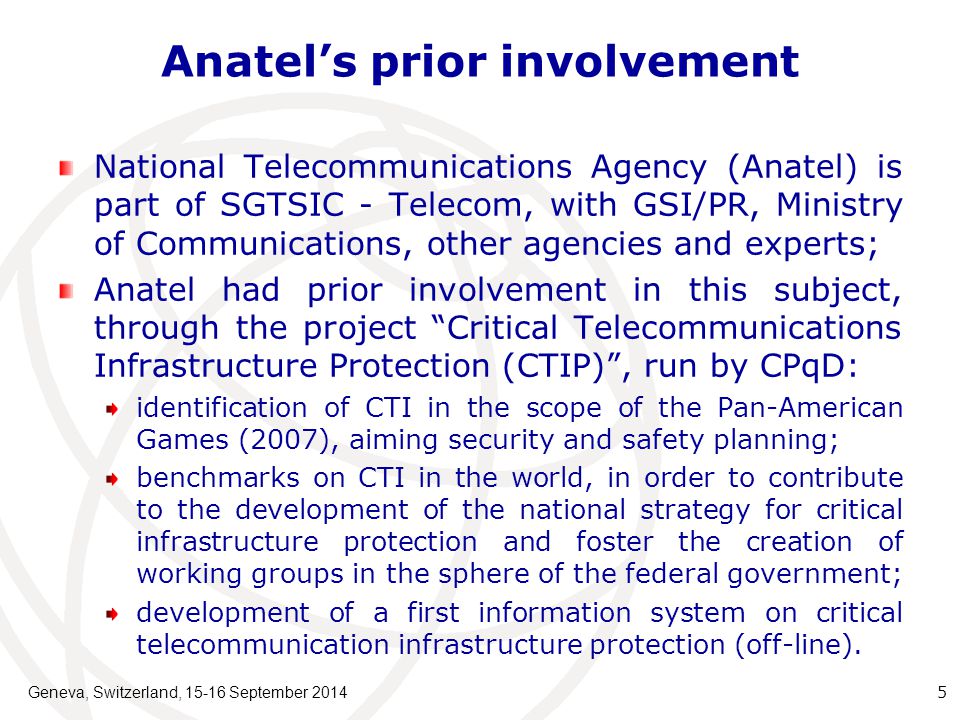 Anatel’s prior involvement National Telecommunications Agency (Anatel) is part of SGTSIC - Telecom, with GSI/PR, Ministry of Communications, other agencies and experts; Anatel had prior involvement in this subject, through the project Critical Telecommunications Infrastructure Protection (CTIP) , run by CPqD: identification of CTI in the scope of the Pan-American Games (2007), aiming security and safety planning; benchmarks on CTI in the world, in order to contribute to the development of the national strategy for critical infrastructure protection and foster the creation of working groups in the sphere of the federal government; development of a first information system on critical telecommunication infrastructure protection (off-line).