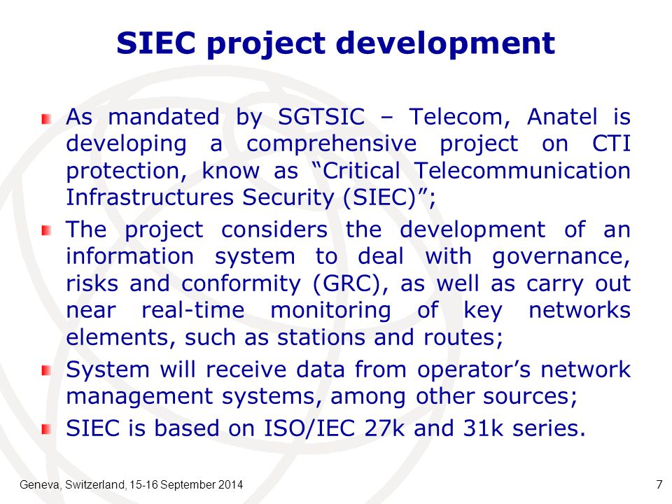 SIEC project development As mandated by SGTSIC – Telecom, Anatel is developing a comprehensive project on CTI protection, know as Critical Telecommunication Infrastructures Security (SIEC) ; The project considers the development of an information system to deal with governance, risks and conformity (GRC), as well as carry out near real-time monitoring of key networks elements, such as stations and routes; System will receive data from operator’s network management systems, among other sources; SIEC is based on ISO/IEC 27k and 31k series.