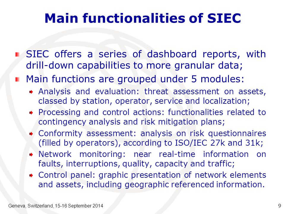 Main functionalities of SIEC SIEC offers a series of dashboard reports, with drill-down capabilities to more granular data; Main functions are grouped under 5 modules: Analysis and evaluation: threat assessment on assets, classed by station, operator, service and localization; Processing and control actions: functionalities related to contingency analysis and risk mitigation plans; Conformity assessment: analysis on risk questionnaires (filled by operators), according to ISO/IEC 27k and 31k; Network monitoring: near real-time information on faults, interruptions, quality, capacity and traffic; Control panel: graphic presentation of network elements and assets, including geographic referenced information.
