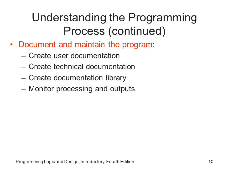 Programming Logic and Design, Introductory, Fourth Edition10 Understanding the Programming Process (continued) Document and maintain the program: –Create user documentation –Create technical documentation –Create documentation library –Monitor processing and outputs