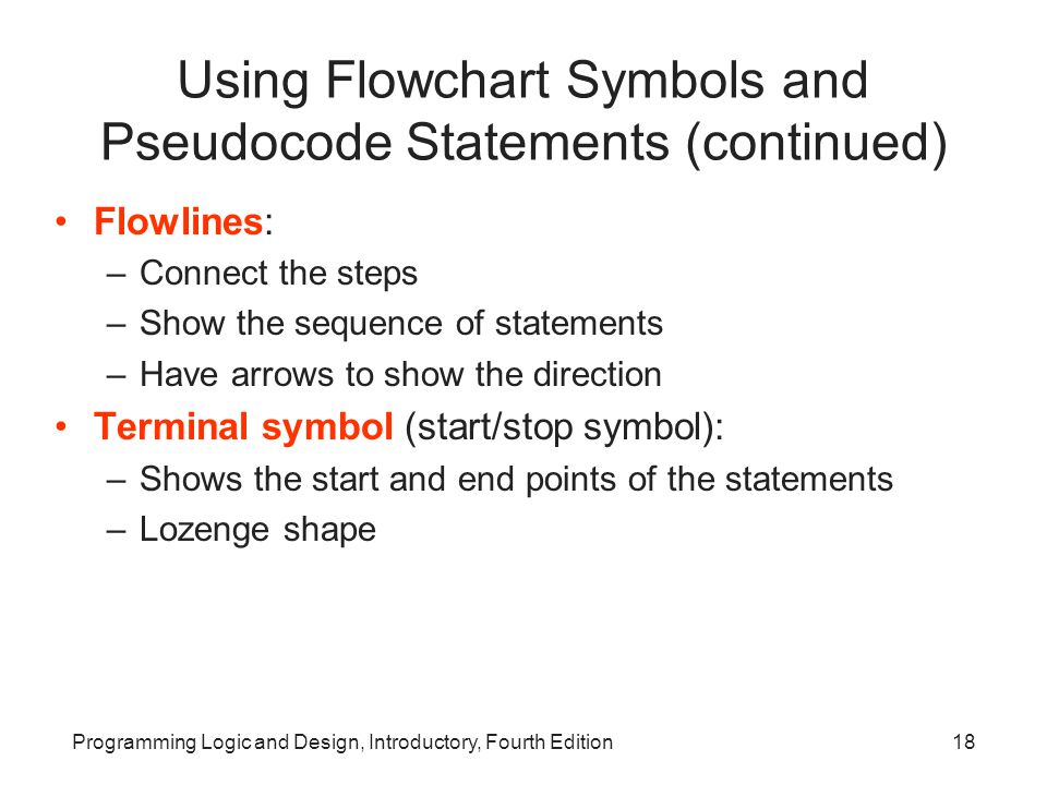 Programming Logic and Design, Introductory, Fourth Edition18 Using Flowchart Symbols and Pseudocode Statements (continued) Flowlines: –Connect the steps –Show the sequence of statements –Have arrows to show the direction Terminal symbol (start/stop symbol): –Shows the start and end points of the statements –Lozenge shape