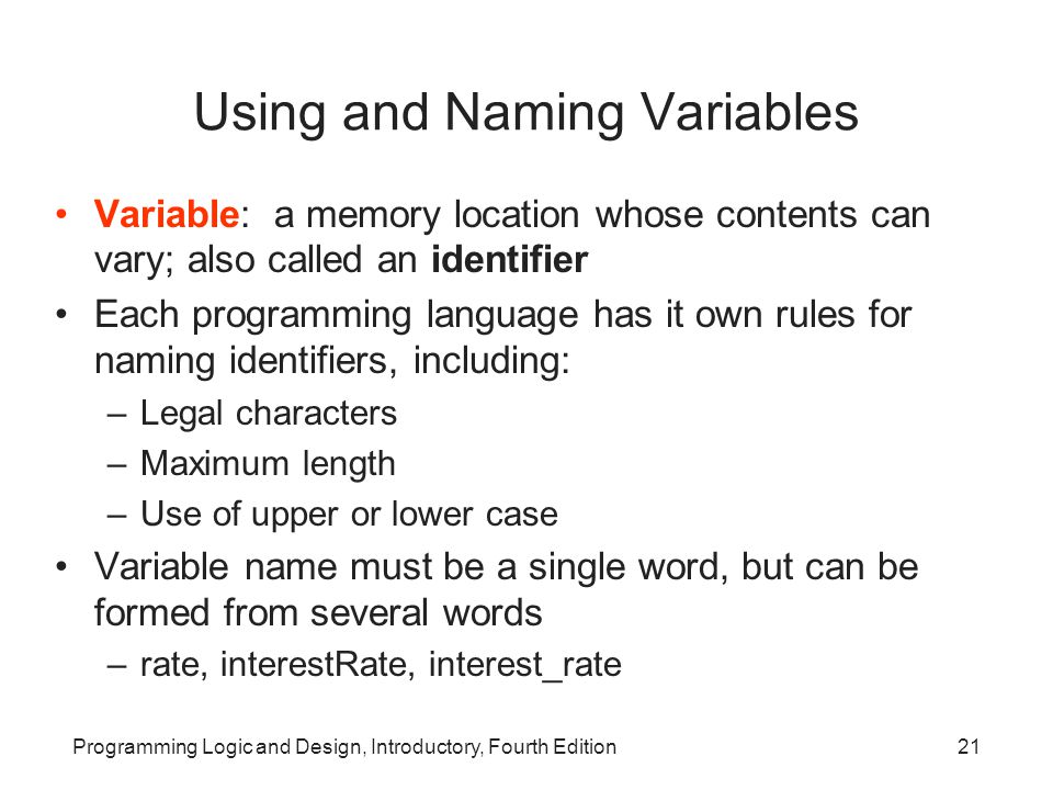 Programming Logic and Design, Introductory, Fourth Edition21 Using and Naming Variables Variable: a memory location whose contents can vary; also called an identifier Each programming language has it own rules for naming identifiers, including: –Legal characters –Maximum length –Use of upper or lower case Variable name must be a single word, but can be formed from several words –rate, interestRate, interest_rate