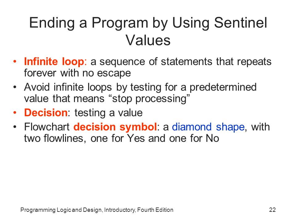 Programming Logic and Design, Introductory, Fourth Edition22 Ending a Program by Using Sentinel Values Infinite loop: a sequence of statements that repeats forever with no escape Avoid infinite loops by testing for a predetermined value that means stop processing Decision: testing a value Flowchart decision symbol: a diamond shape, with two flowlines, one for Yes and one for No