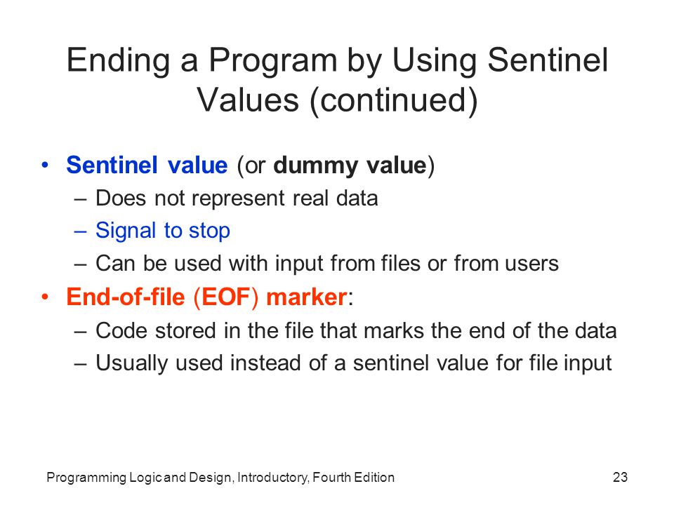 Programming Logic and Design, Introductory, Fourth Edition23 Ending a Program by Using Sentinel Values (continued) Sentinel value (or dummy value) –Does not represent real data –Signal to stop –Can be used with input from files or from users End-of-file (EOF) marker: –Code stored in the file that marks the end of the data –Usually used instead of a sentinel value for file input