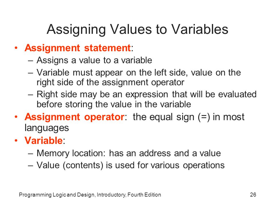 Programming Logic and Design, Introductory, Fourth Edition26 Assigning Values to Variables Assignment statement: –Assigns a value to a variable –Variable must appear on the left side, value on the right side of the assignment operator –Right side may be an expression that will be evaluated before storing the value in the variable Assignment operator: the equal sign (=) in most languages Variable: –Memory location: has an address and a value –Value (contents) is used for various operations