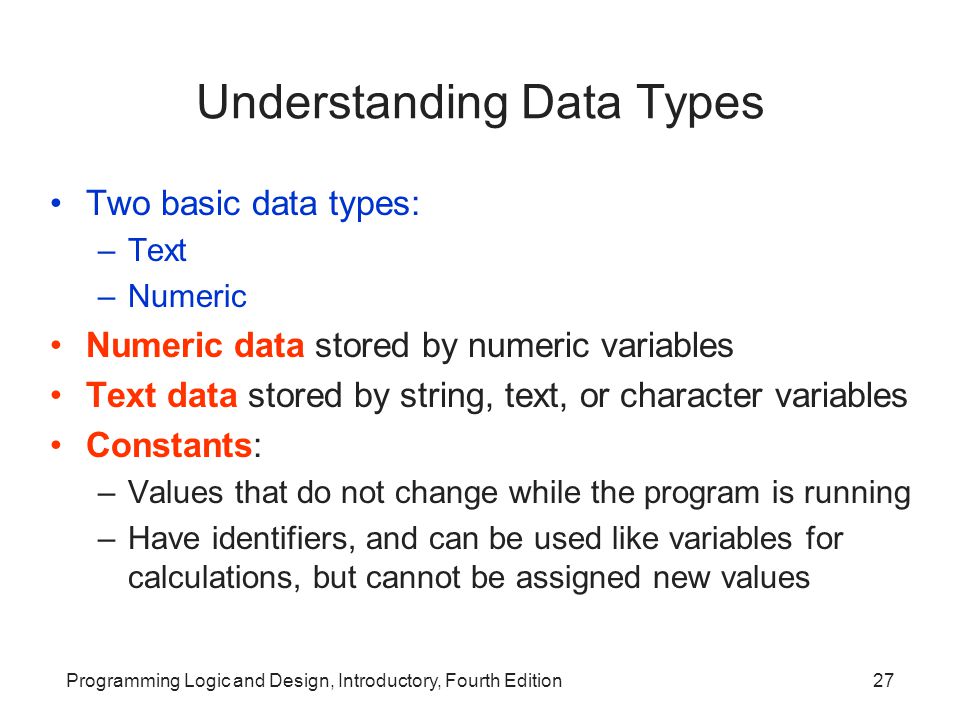 Programming Logic and Design, Introductory, Fourth Edition27 Understanding Data Types Two basic data types: –Text –Numeric Numeric data stored by numeric variables Text data stored by string, text, or character variables Constants: –Values that do not change while the program is running –Have identifiers, and can be used like variables for calculations, but cannot be assigned new values
