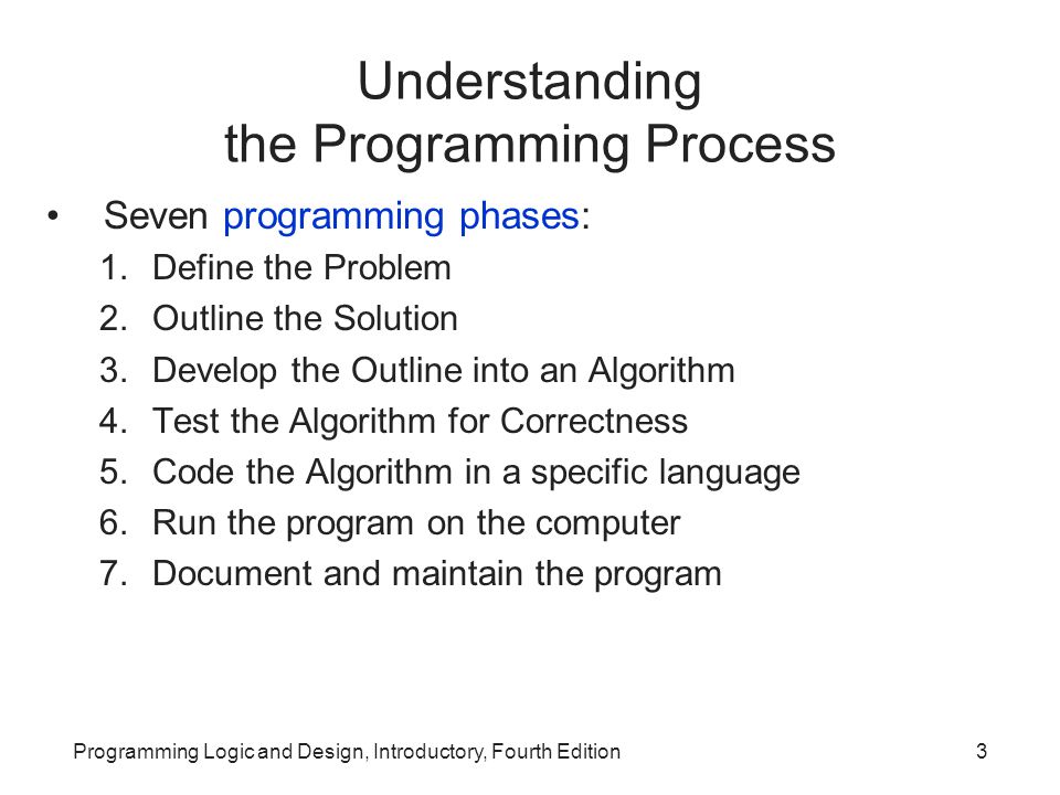 Programming Logic and Design, Introductory, Fourth Edition3 Understanding the Programming Process Seven programming phases: 1.Define the Problem 2.Outline the Solution 3.Develop the Outline into an Algorithm 4.Test the Algorithm for Correctness 5.Code the Algorithm in a specific language 6.Run the program on the computer 7.Document and maintain the program