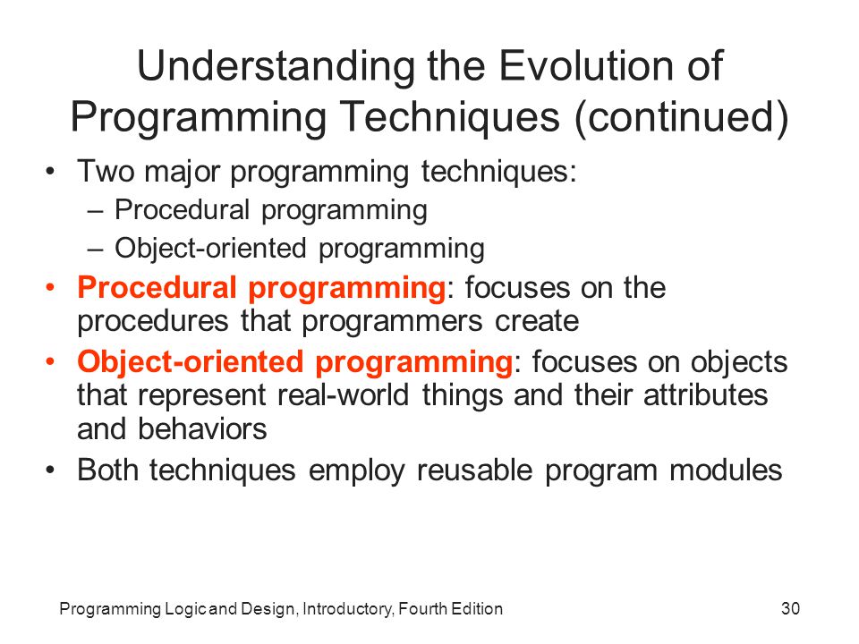 Programming Logic and Design, Introductory, Fourth Edition30 Understanding the Evolution of Programming Techniques (continued) Two major programming techniques: –Procedural programming –Object-oriented programming Procedural programming: focuses on the procedures that programmers create Object-oriented programming: focuses on objects that represent real-world things and their attributes and behaviors Both techniques employ reusable program modules
