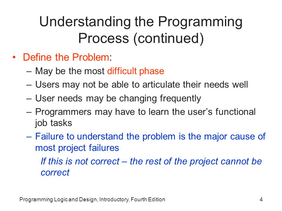 Programming Logic and Design, Introductory, Fourth Edition4 Understanding the Programming Process (continued) Define the Problem: –May be the most difficult phase –Users may not be able to articulate their needs well –User needs may be changing frequently –Programmers may have to learn the user’s functional job tasks –Failure to understand the problem is the major cause of most project failures If this is not correct – the rest of the project cannot be correct