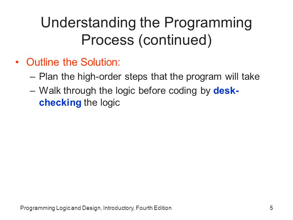 Programming Logic and Design, Introductory, Fourth Edition5 Understanding the Programming Process (continued) Outline the Solution: –Plan the high-order steps that the program will take –Walk through the logic before coding by desk- checking the logic
