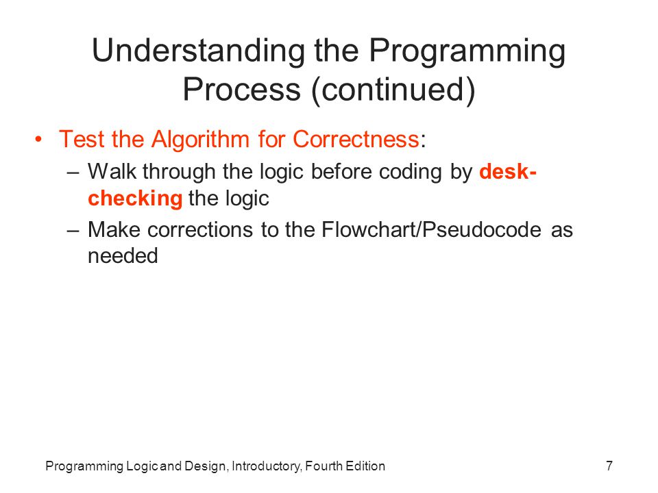 Programming Logic and Design, Introductory, Fourth Edition7 Understanding the Programming Process (continued) Test the Algorithm for Correctness: –Walk through the logic before coding by desk- checking the logic –Make corrections to the Flowchart/Pseudocode as needed