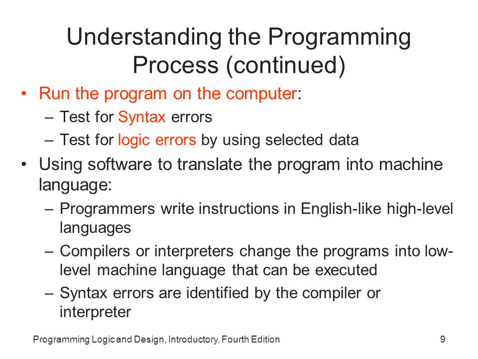 Programming Logic and Design, Introductory, Fourth Edition9 Understanding the Programming Process (continued) Run the program on the computer: –Test for Syntax errors –Test for logic errors by using selected data Using software to translate the program into machine language: –Programmers write instructions in English-like high-level languages –Compilers or interpreters change the programs into low- level machine language that can be executed –Syntax errors are identified by the compiler or interpreter